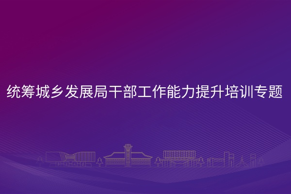 统筹城乡发展局干部工作能力提升培训专题