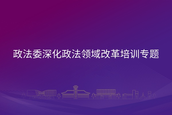 政法委深化政法领域改革培训专题